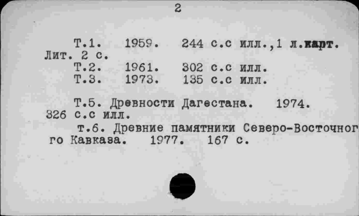 ﻿2
Т.1.	1959.	244 с.с илл.,1 л.карт.
Лит. 2 с	•	
Т.2.	1961.	302 с.с илл.
Т.З.	1973.	135 с.с илл.
Т.5.	Древности	Дагестана. 1974.
326 с.с илл.
т.6. Древние памятники Северо-Восточног го Кавказа. 1977.	167 с.